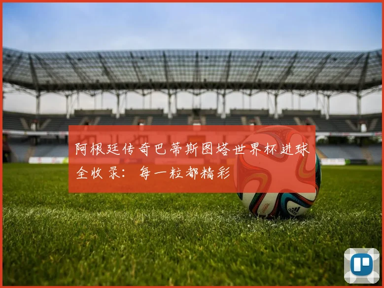 阿根廷传奇巴蒂斯图塔世界杯进球全收录：每一粒都精彩