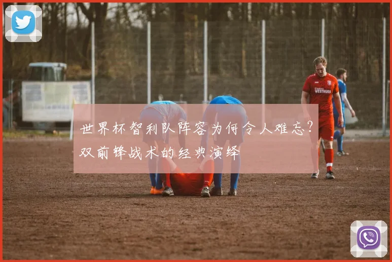 世界杯智利队阵容为何令人难忘?双前锋战术的经典演绎