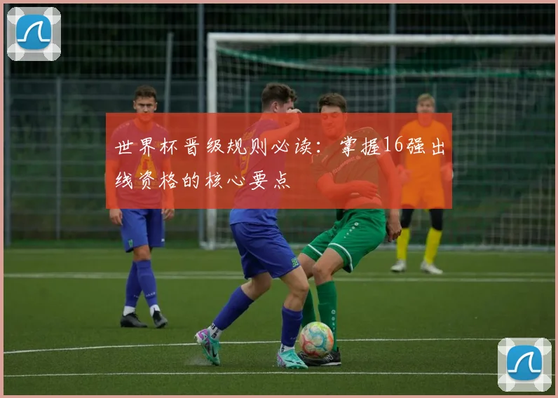 世界杯晋级规则必读:掌握16强出线资格的核心要点