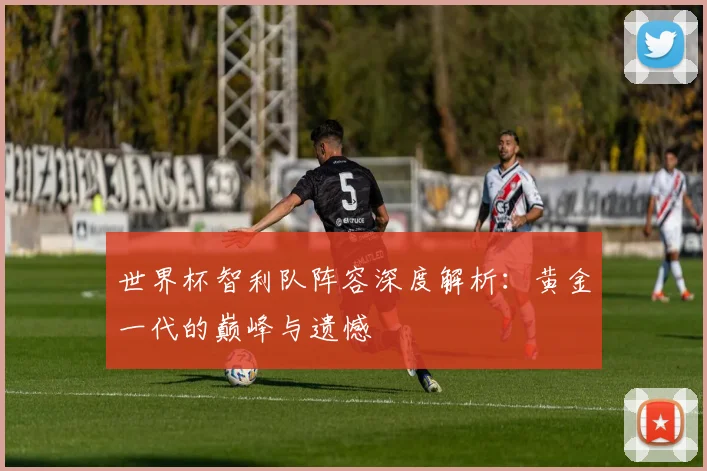 世界杯智利队阵容深度解析:黄金一代的巅峰与遗憾