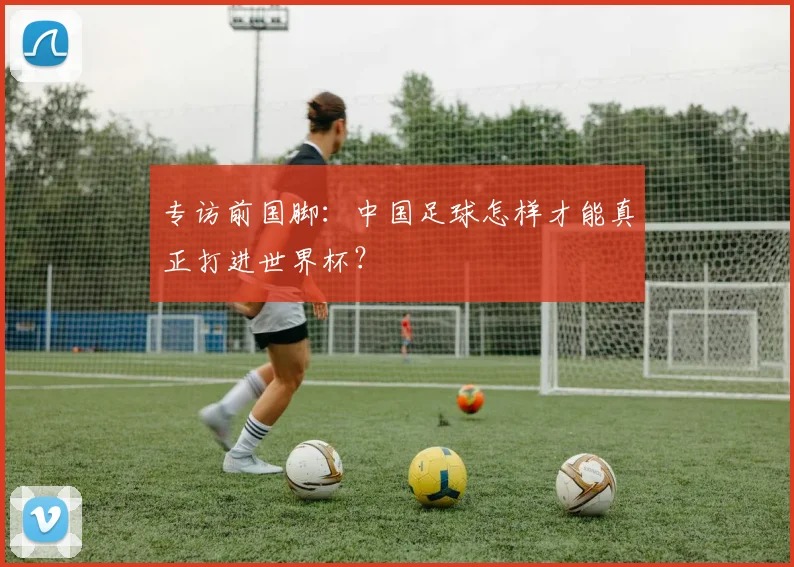 专访前国脚:中国足球怎样才能真正打进世界杯?