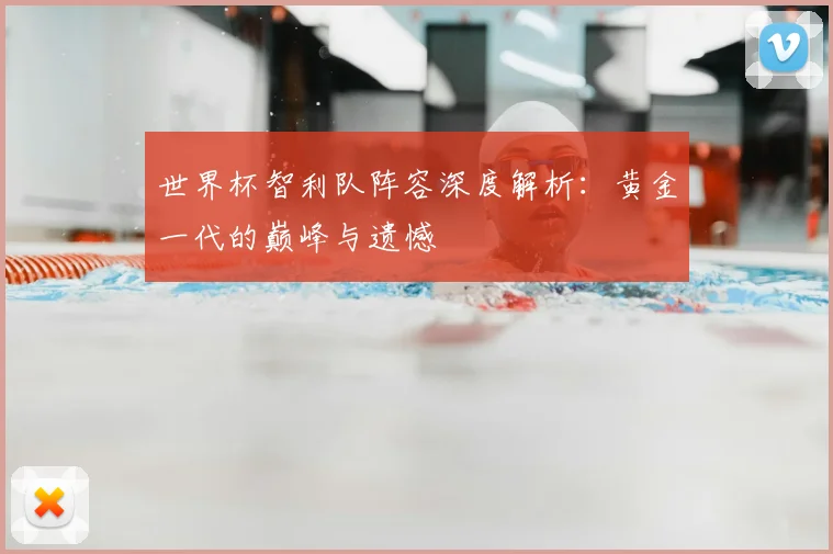 世界杯智利队阵容深度解析:黄金一代的巅峰与遗憾