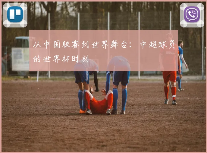 从中国联赛到世界舞台:中超球员的世界杯时刻