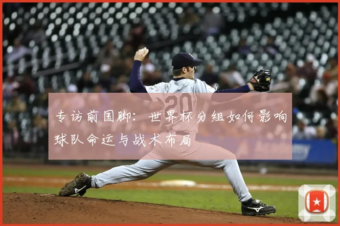 专访前国脚:世界杯分组如何影响球队命运与战术布局