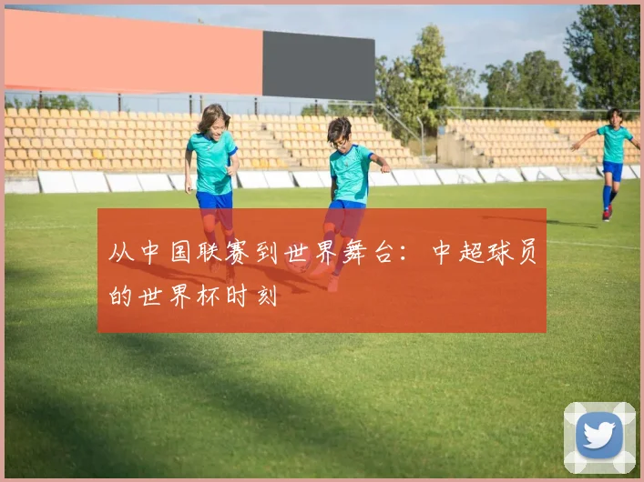 从中国联赛到世界舞台：中超球员的世界杯时刻