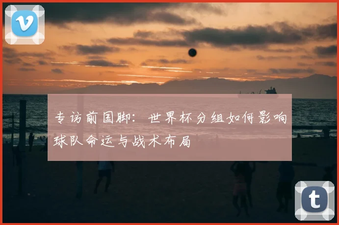 专访前国脚:世界杯分组如何影响球队命运与战术布局