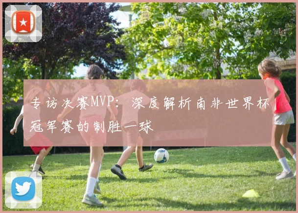 专访决赛MVP:深度解析南非世界杯冠军赛的制胜一球