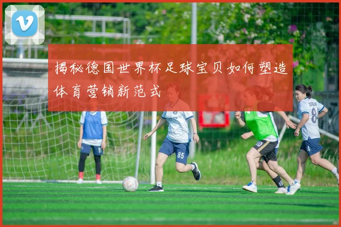 揭秘德国世界杯足球宝贝如何塑造体育营销新范式