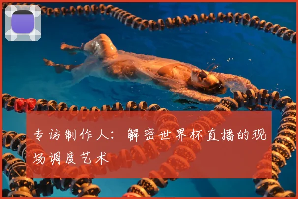 专访制作人:解密世界杯直播的现场调度艺术